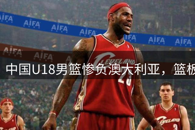 中国U18男篮惨负澳大利亚，篮板劣势成关键