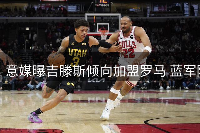 意媒曝吉滕斯倾向加盟罗马 蓝军随队记者坚拒租借