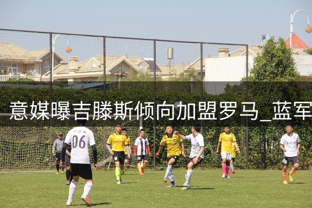 意媒曝吉滕斯倾向加盟罗马 蓝军随队记者坚拒租借