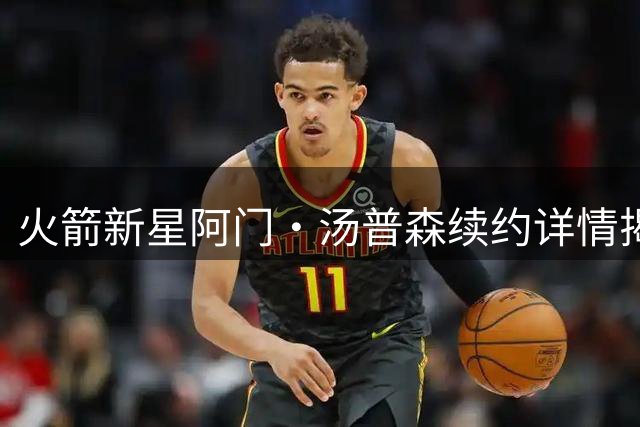 火箭新星阿门·汤普森续约详情揭秘