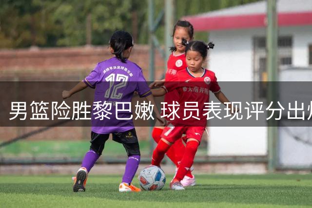 男篮险胜黎巴嫩 球员表现评分出炉：1人满分3人垫底