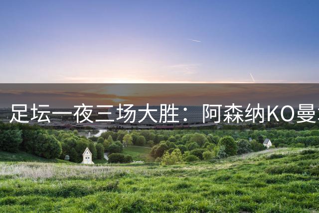 足坛一夜三场大胜：阿森纳KO曼城，巴萨皇马齐奏凯歌
