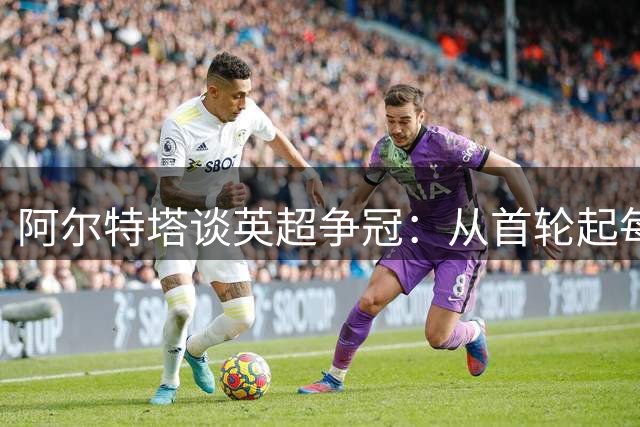 阿尔特塔谈英超争冠：从首轮起每战必争